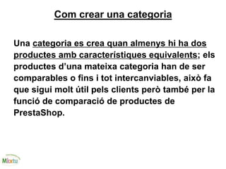 Com crear una categoria
Una categoria es crea quan almenys hi ha dos
productes amb característiques equivalents; els
productes d’una mateixa categoria han de ser
comparables o fins i tot intercanviables, això fa
que sigui molt útil pels clients però també per la
funció de comparació de productes de
PrestaShop.
 