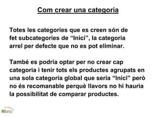 Com crear una categoria
Totes les categories que es creen són de
fet subcategories de “Inici”, la categoria
arrel per defecte que no es pot eliminar.
També es podria optar per no crear cap
categoria i tenir tots els productes agrupats en
una sola categoria global que seria “Inici” però
no és recomanable perquè llavors no hi hauria
la possibilitat de comparar productes.
 