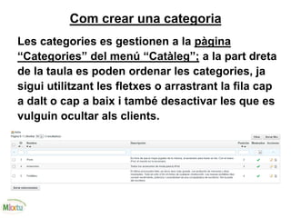 Com crear una categoria
Les categories es gestionen a la pàgina
“Categories” del menú “Catàleg”; a la part dreta
de la taula es poden ordenar les categories, ja
sigui utilitzant les fletxes o arrastrant la fila cap
a dalt o cap a baix i també desactivar les que es
vulguin ocultar als clients.
 