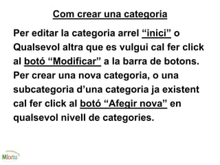 Com crear una categoria
Per editar la categoria arrel “inici” o
Qualsevol altra que es vulgui cal fer click
al botó “Modificar” a la barra de botons.
Per crear una nova categoria, o una
subcategoria d’una categoria ja existent
cal fer click al botó “Afegir nova” en
qualsevol nivell de categories.
 