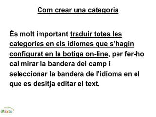 Com crear una categoria
És molt important traduir totes les
categories en els idiomes que s’hagin
configurat en la botiga on-line, per fer-ho
cal mirar la bandera del camp i
seleccionar la bandera de l’idioma en el
que es desitja editar el text.
 