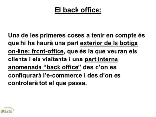 El back office:
Una de les primeres coses a tenir en compte és
que hi ha haurà una part exterior de la botiga
on-line: front-office, que és la que veuran els
clients i els visitants i una part interna
anomenada “back office” des d’on es
configurarà l’e-commerce i des d’on es
controlarà tot el que passa.
 
