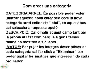 Com crear una categoria
CATEGORIA ARREL: És possible poder voler
utilitzar aquesta nova categoria com la nova
categoria arrel enlloc de “Inici”, en aquest cas
cal seleccionar aquesta opció.
DESCRIPCIÓ: Cal omplir aquest camp tant per
la pròpia utilitat com perquè alguns temes
també ho mostren als clients.
IMATGE: Per pujar les imatges descriptives de
cada categoria cal fer click a “Examinar” per
poder agafar les imatges que interessin de cada
ordinador.
 