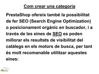 Com crear una categoria
PrestaShop ofereix també la possibilitat
de fer SEO (Search Engine Optimization)
o posicionament orgànic en buscador, i a
través de les eines de SEO es poden
millorar els resultats de visibilitat del
catàlegs en els motors de busca, per tant
és molt recomanable utilitzar aquestes
eines:
 