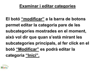 Examinar i editar categories
El botó “modificar” a la barra de botons
permet editar la categoria pare de les
subcategories mostrades en el moment,
això vol dir que quan s’està mirant les
subcategories principals, al fer click en el
botó “Modificar” es podrà editar la
categoria “Inici”.
 
