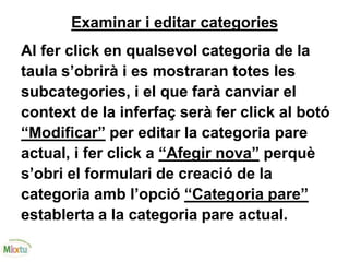 Examinar i editar categories
Al fer click en qualsevol categoria de la
taula s’obrirà i es mostraran totes les
subcategories, i el que farà canviar el
context de la inferfaç serà fer click al botó
“Modificar” per editar la categoria pare
actual, i fer click a “Afegir nova” perquè
s’obri el formulari de creació de la
categoria amb l’opció “Categoria pare”
establerta a la categoria pare actual.
 