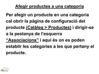 Afegir productes a una categoria
Per afegir un producte en una categoria
cal obrir la pàgina de configuració del
producte (Catàleg > Productes) i dirigir-se
a la pestanya de l’esquerra
“Associacions” i aquí és on es poden
establir les categories a les que pertany el
producte.
 