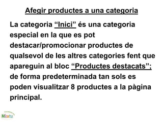 Afegir productes a una categoria
La categoria “Inici” és una categoria
especial en la que es pot
destacar/promocionar productes de
qualsevol de les altres categories fent que
apareguin al bloc “Productes destacats”;
de forma predeterminada tan sols es
poden visualitzar 8 productes a la pàgina
principal.
 