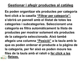 Gestionar i afegir productes al catàleg
Es poden organitzar els productes per categoria
fent click a la casella “Filtrar per categoria”:
s’obrirà un pannell amb el llistat de totes les
categories i subcategories. Seleccionant una
categoria es filtra automàticament la llista de
productes per mostrar solament els productes
de la categoria seleccionada. Això també
afegeix una columna “Posició” a la taula amb la
que es poden ordenar el producte a la pàgina de
la categoria, per fer això es poden moure les
files de la taula amb el ratolí o fer click a les
fletxes.
 
