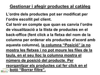 Gestionar i afegir productes al catàleg
L’ordre dels productes pot ser modificat per
l’ordre escollit pel client.
Cal tenir en compte que quan es canvia l’ordre
de visualització a la llista de productes en el
back-office (fent click a la fletxa del nom de la
columna per ordenar els productes d’acord amb
aquesta columna), la columna “Posició” ja no
mostra les fletxes i no pot moure les files de la
taula, en el seu lloc la columna mostra el
número de posició del producte. Per
reorganitzar els productes cal fer click en el
botó “Borrar filtre”.
 