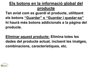 Els botons en la informació global del
producte
Tan aviat com es guardi el producte, utilitzant
els botons “Guardar” o “Guardar i quedar-se”
hi haurà més botons addicionals a la pàgina del
producte.
Eliminar aquest producte: Elimina totes les
dades del producte actual, incloent les imatges,
combinacions, característiques, etc.
 