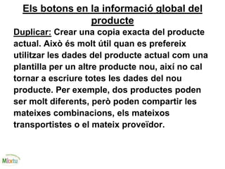 Els botons en la informació global del
producte
Duplicar: Crear una copia exacta del producte
actual. Això és molt útil quan es prefereix
utilitzar les dades del producte actual com una
plantilla per un altre producte nou, així no cal
tornar a escriure totes les dades del nou
producte. Per exemple, dos productes poden
ser molt diferents, però poden compartir les
mateixes combinacions, els mateixos
transportistes o el mateix proveïdor.
 