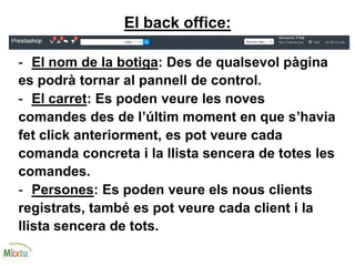 El back office:
- El nom de la botiga: Des de qualsevol pàgina
es podrà tornar al pannell de control.
- El carret: Es poden veure les noves
comandes des de l’últim moment en que s’havia
fet click anteriorment, es pot veure cada
comanda concreta i la llista sencera de totes les
comandes.
- Persones: Es poden veure els nous clients
registrats, també es pot veure cada client i la
llista sencera de tots.
 