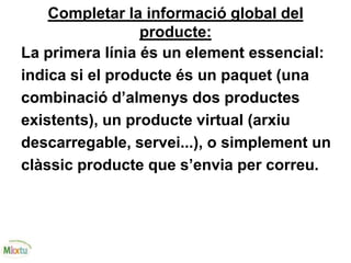 Completar la informació global del
producte:
La primera línia és un element essencial:
indica si el producte és un paquet (una
combinació d’almenys dos productes
existents), un producte virtual (arxiu
descarregable, servei...), o simplement un
clàssic producte que s’envia per correu.
 