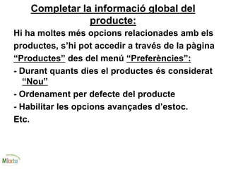 Completar la informació global del
producte:
Hi ha moltes més opcions relacionades amb els
productes, s’hi pot accedir a través de la pàgina
“Productes” des del menú “Preferències”:
- Durant quants dies el productes és considerat
“Nou”
- Ordenament per defecte del producte
- Habilitar les opcions avançades d’estoc.
Etc.
 