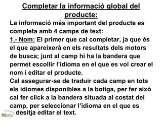 Completar la informació global del
producte:
La informació més important del producte es
completa amb 4 camps de text:
1.- Nom: El primer que cal completar, ja que és
el que apareixerà en els resultats dels motors
de busca; junt al camp hi ha la bandera que
permet escollir l’idioma en el que es vol crear el
nom i editar el producte.
Cal assegurar-se de traduir cada camp en tots
els idiomes disponibles a la botiga, per fer això
cal fer click a la bandera situada al costat del
camp, per seleccionar l’idioma en el que es
desitja editar el text.
 