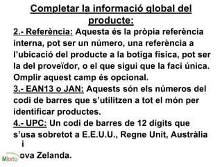 Completar la informació global del
producte:
2.- Referència: Aquesta és la pròpia referència
interna, pot ser un número, una referència a
l’ubicació del producte a la botiga física, pot ser
la del proveïdor, o el que sigui que la faci única.
Omplir aquest camp és opcional.
3.- EAN13 o JAN: Aquests són els números del
codi de barres que s’utilitzen a tot el món per
identificar productes.
4.- UPC: Un codi de barres de 12 dígits que
s’usa sobretot a E.E.U.U., Regne Unit, Austràlia
i
Nova Zelanda.
 
