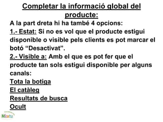 Completar la informació global del
producte:
A la part dreta hi ha també 4 opcions:
1.- Estat: Si no es vol que el producte estigui
disponible o visible pels clients es pot marcar el
botó “Desactivat”.
2.- Visible a: Amb el que es pot fer que el
producte tan sols estigui disponible per alguns
canals:
Tota la botiga
El catàleg
Resultats de busca
Ocult
 
