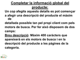 Completar la informació global del
producte:
Un cop afegits aquests detalls es pot començar
a afegir una descripció del producte el màxim
de
detallada possible tan pel propi client com pels
motors de busca. Per fer això disposem de dos
camps:
Breu descripció: Màxim 400 caràcters que
apareixerà en els motors de busca i en la
descripció del producte a les pàgines de la
categoria.
 