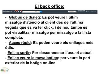 El back office:
- Globus de diàleg: Es pot veure l’últim
missatge d’atenció al client des de l’última
vegada que es va fer click, i de nou també es
pot visualitzar missatge per missatge o la llista
completa.
- Accés ràpid: Es poden veure els enllaços més
útils.
- Enllaç sortir: Per desconnectar l’usuari actual.
- Enllaç veure la meva botiga: per veure la part
exterior de la botiga on-line.
 