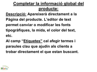 Completar la informació global del
producte:
Descripció: Apareixerà directament a la
Pàgina del producte. L’editor de text
permet canviar o modificar les fonts
tipogràfiques, la mida, el color del text,
etc.
Al camp “Etiquetes” cal afegir termes i
paraules clau que ajudin als clients a
trobar directament el que estan buscant.
 