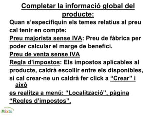Completar la informació global del
producte:
Quan s’especifiquin els temes relatius al preu
cal tenir en compte:
Preu majorista sense IVA: Preu de fàbrica per
poder calcular el marge de benefici.
Preu de venta sense IVA
Regla d’impostos: Els impostos aplicables al
producte, caldrà escollir entre els disponibles,
si cal crear-ne un caldrà fer click a “Crear” i
això
es realitza a menú: “Localització”, pàgina
“Regles d’impostos”.
 