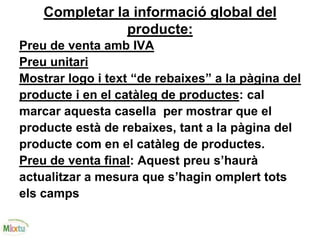 Completar la informació global del
producte:
Preu de venta amb IVA
Preu unitari
Mostrar logo i text “de rebaixes” a la pàgina del
producte i en el catàleg de productes: cal
marcar aquesta casella per mostrar que el
producte està de rebaixes, tant a la pàgina del
producte com en el catàleg de productes.
Preu de venta final: Aquest preu s’haurà
actualitzar a mesura que s’hagin omplert tots
els camps
 