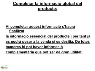 Completar la informació global del
producte:
Al completar aquest informació s’haurà
finalitzat
la informació essencial del producte i per tant ja
es podrà posar a la venda si es desitja. De totes
maneres hi pot haver informació
complementària que pot ser de gran utilitat.
 