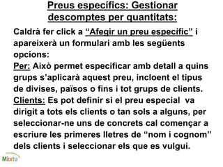 Preus específics: Gestionar
descomptes per quantitats:
Caldrà fer click a “Afegir un preu específic” i
apareixerà un formulari amb les següents
opcions:
Per: Això permet especificar amb detall a quins
grups s’aplicarà aquest preu, incloent el tipus
de divises, països o fins i tot grups de clients.
Clients: Es pot definir si el preu especial va
dirigit a tots els clients o tan sols a alguns, per
seleccionar-ne uns de concrets cal començar a
escriure les primeres lletres de “nom i cognom”
dels clients i seleccionar els que es vulgui.
 