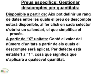 Preus específics: Gestionar
descomptes per quantitats:
Disponible a partir de: Així pot definir un rang
de dates entre les quals el preu de descompte
estarà disponible, al fer click en cada selector
s’obrirà un calendari, el que simplifica el
procés.
A partir de “X” unitats: Conté el valor del
número d’unitats a partir de els quals el
descompte serà aplicat. Per defecte està
establert a “1”, cosa que significa que
s’aplicarà a qualsevol quantitat.
 