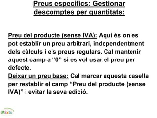 Preus específics: Gestionar
descomptes per quantitats:
Preu del producte (sense IVA): Aquí és on es
pot establir un preu arbitrari, independentment
dels càlculs i els preus regulars. Cal mantenir
aquest camp a “0” si es vol usar el preu per
defecte.
Deixar un preu base: Cal marcar aquesta casella
per restablir el camp “Preu del producte (sense
IVA)” i evitar la seva edició.
 