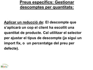 Preus específics: Gestionar
descomptes per quantitats:
Aplicar un reducció de: El descompte que
s’aplicarà un cop el client ha escollit una
quantitat de producte. Cal utilitzar el selector
per ajustar el tipus de descompte (ja sigui un
import fix, o un percentatge del preu per
defecte).
 