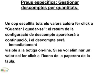 Preus específics: Gestionar
descomptes per quantitats:
Un cop escollits tots els valors caldrà fer click a
“Guardar i quedar-se”: el resum de la
configuració de descompte apareixerà a
continuació, i el descompte serà
immediatament
visible a la botiga on-line. Si es vol eliminar un
valor cal fer click a l’icona de la paperera de la
taula.
 