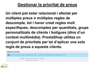 Gestionar la prioritat de preus
Un client pot estar relacionat i afectat per
múltiples preus o múltiples regles de
descompte, tot i haver creat regles molt
específiques, descomptes per quantitats, grups
personalitzats de clients i botigues (dins d’un
context multimèdia). PrestaShop utilitza un
conjunt de prioritats per tal d’aplicar una sola
regla de preus a aquests clients.
 