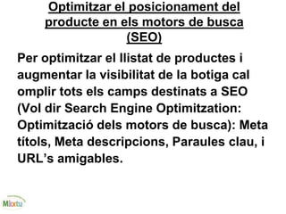 Optimitzar el posicionament del
producte en els motors de busca
(SEO)
Per optimitzar el llistat de productes i
augmentar la visibilitat de la botiga cal
omplir tots els camps destinats a SEO
(Vol dir Search Engine Optimitzation:
Optimització dels motors de busca): Meta
títols, Meta descripcions, Paraules clau, i
URL’s amigables.
 