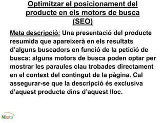 Optimitzar el posicionament del
producte en els motors de busca
(SEO)
Meta descripció: Una presentació del producte
resumida que apareixerà en els resultats
d’alguns buscadors en funció de la petició de
busca: alguns motors de busca poden optar per
mostrar les paraules clau trobades directament
en el context del contingut de la pàgina. Cal
assegurar-se que la descripció és exclusiva
d’aquest producte dins d’aquest lloc.
 