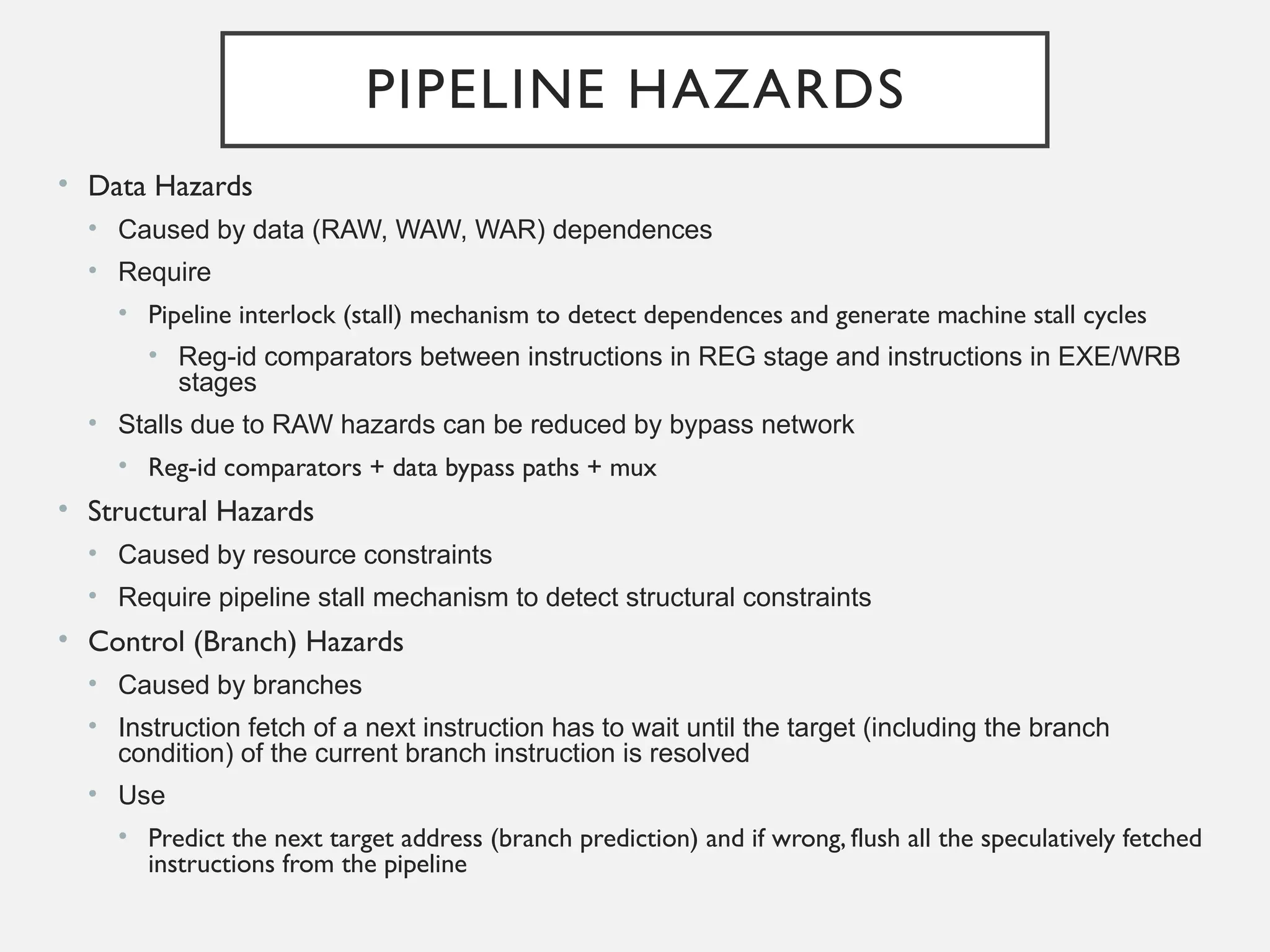 PIPELINE HAZARDS
• Data Hazards
• Caused by data (RAW, WAW, WAR) dependences
• Require
• Pipeline interlock (stall) mechanism to detect dependences and generate machine stall cycles
• Reg-id comparators between instructions in REG stage and instructions in EXE/WRB
stages
• Stalls due to RAW hazards can be reduced by bypass network
• Reg-id comparators + data bypass paths + mux
• Structural Hazards
• Caused by resource constraints
• Require pipeline stall mechanism to detect structural constraints
• Control (Branch) Hazards
• Caused by branches
• Instruction fetch of a next instruction has to wait until the target (including the branch
condition) of the current branch instruction is resolved
• Use
• Predict the next target address (branch prediction) and if wrong, flush all the speculatively fetched
instructions from the pipeline
 