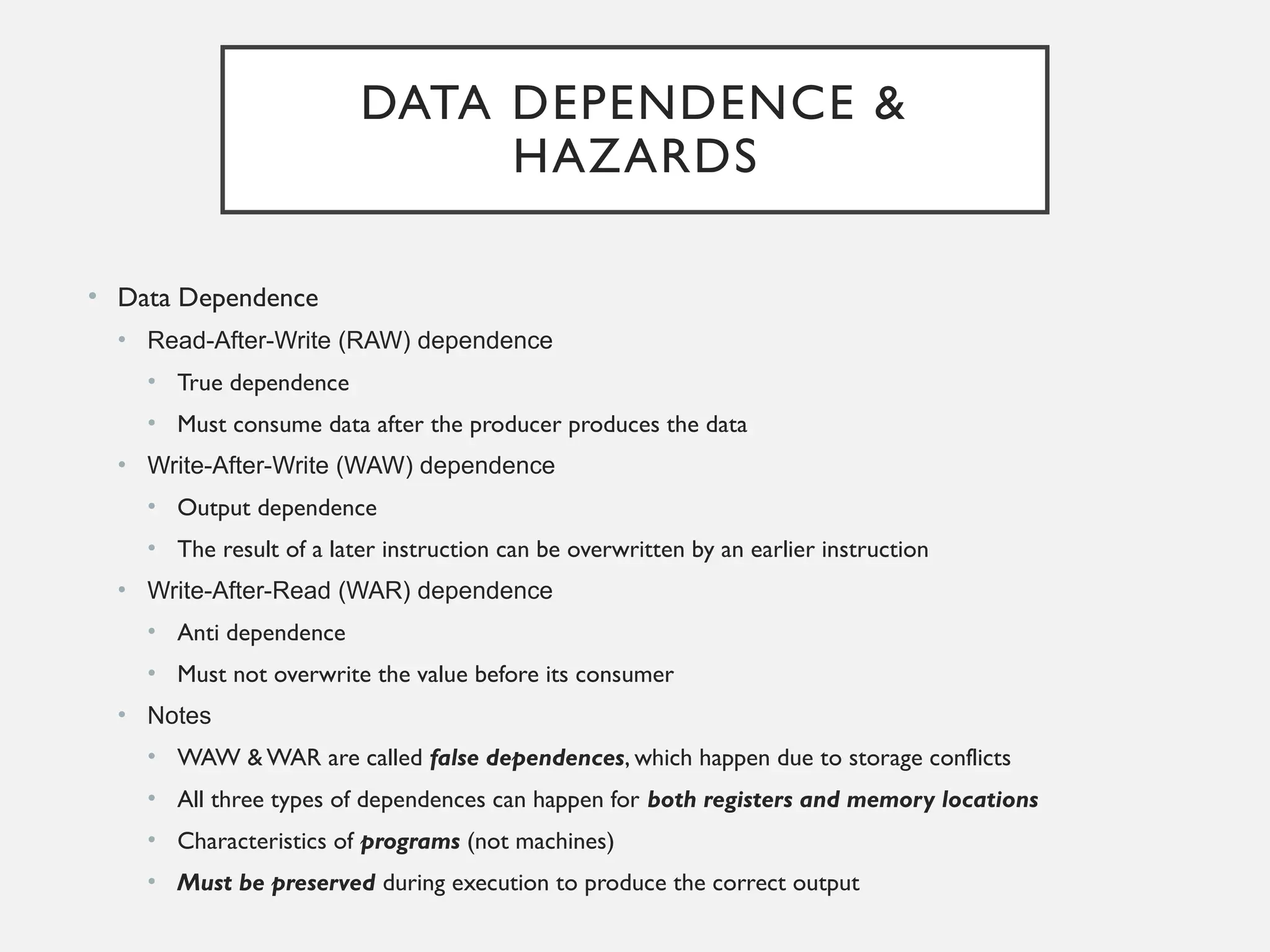 DATA DEPENDENCE &
HAZARDS
• Data Dependence
• Read-After-Write (RAW) dependence
• True dependence
• Must consume data after the producer produces the data
• Write-After-Write (WAW) dependence
• Output dependence
• The result of a later instruction can be overwritten by an earlier instruction
• Write-After-Read (WAR) dependence
• Anti dependence
• Must not overwrite the value before its consumer
• Notes
• WAW & WAR are called false dependences, which happen due to storage conflicts
• All three types of dependences can happen for both registers and memory locations
• Characteristics of programs (not machines)
• Must be preserved during execution to produce the correct output
 