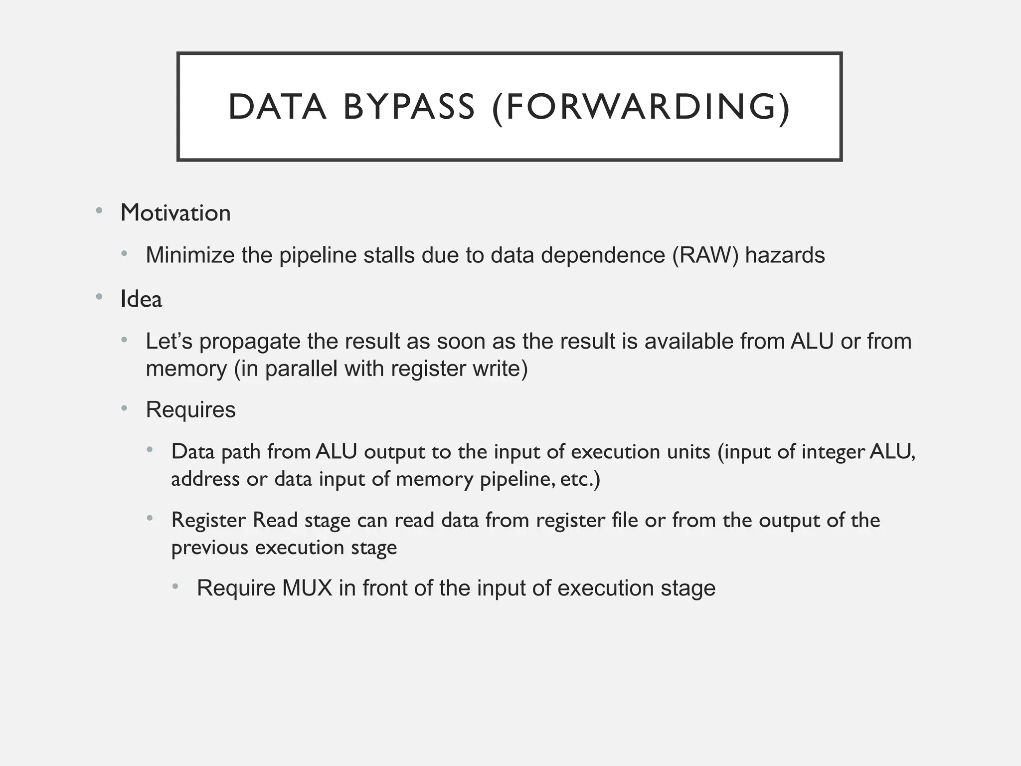 DATA BYPASS (FORWARDING)
• Motivation
• Minimize the pipeline stalls due to data dependence (RAW) hazards
• Idea
• Let’s propagate the result as soon as the result is available from ALU or from
memory (in parallel with register write)
• Requires
• Data path from ALU output to the input of execution units (input of integer ALU,
address or data input of memory pipeline, etc.)
• Register Read stage can read data from register file or from the output of the
previous execution stage
• Require MUX in front of the input of execution stage
 