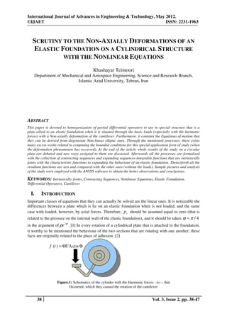 International Journal of Advances in Engineering & Technology, May 2012.
©IJAET                                                             ISSN: 2231-1963



   SCRUTINY TO THE NON-AXIALLY DEFORMATIONS OF AN
   ELASTIC FOUNDATION ON A CYLINDRICAL STRUCTURE
            WITH THE NONLINEAR EQUATIONS

                                           Khashayar Teimoori
    Department of Mechanical and Aerospace Engineering, Science and Research Branch,
                         Islamic Azad University, Tehran, Iran




ABSTRACT
This paper is devoted to homogenization of partial differential operators to use in special structure that is a
plate allied to an elastic foundation when it is situated through the basic loads (especially with the harmonic
forces) with a Non-axially deformation of the cantilever. Furthermore, it contains the Equations of motion that
they can be derived from degenerate Non-linear elliptic ones. Through the mentioned processes, there exists
many excess works related to computing the bounded conditions for this special application form of study (when
the deformation phenomenon has occurred). At the end of the article whole results of the study on a circular
plate are debated and new ways assigned to them are discussed. Afterwards all the processes are formulised
with the collection of contracting sequences and expanding sequences integrable functions that are intrinsically
joints with the characteristic functions to expanding the behaviour of an elastic foundation. Thenceforth all the
resultant functions are sets and compared with the other ones (without the loads). Sample pictures and analysis
of the study were employed with the ANSYS software to obtain the better observations and conclusions.

KEYWORDS: Intrinsically Joints, Contracting Sequences, Nonlinear Equations, Elastic Foundation,
Differential Operators, Cantilever

  I.     INTRODUCTION
Important classes of equations that they can actually be solved are the linear ones. It is noticeable the
differences between a plate which is lie on an elastic foundation when is not loaded, and the same
case with loaded, however, by axial forces. Therefore, p r should be assumed equal to zero (that is
related to the pressure on the internal wall of the elastic foundation), and it should be taken ϕ = π / 4
in the argument of ρe i ϕ . [1] In every rotation of a cylindrical plate that is attached to the foundation,
it worthy to be mentioned the behaviour of the two sections that are rotating with one another; these
facts are originally related to the place of adhesion. [2]

              f (t ) = ΘΓΛ cos Φ




                   Figure.1: Schematics of the cylinder with the Harmonic forces - f(t) – that
                          Occurred, which they caused the rotation of the cantilever


       38                                                                         Vol. 3, Issue 2, pp. 38-47
 