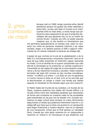 ReputaciónOnlineParaTod@s Por: OSCAR DEL SANTO
Pag. 8
Aunque nací en 1968, tengo cuarenta años (decidí
plantarme porque me gustan las cifras redondas y
estoy feliz, ya que casi todo el mundo se lo cree).
Cuando echo la vista atrás, a veces tengo que pe-
llizcarme para asegurarme de que el progreso tec-
nológico del que gozamos hoy no es un sueño de
ciencia ficción. Cuando era niño no podía siquiera
imaginar que un día tendría un Smartphone que
me permitiría geolocalizarme en tiempo real, estar en con-
tacto con miles de personas mediante Internet y las redes
sociales, llegar a mi destino gracias al GPS o adquirir infor-
mación de mi interés mediante el escaneo de códigos QR.
A pesar de que vivimos en la era de la globalización y de la
Web 2.0, muchas personas y empresas (¡atención! ¡aún en el
caso de que estén presentes en Internet!) siguen operando
en modo 1.0 en el sentido de no querer comprender que más
allá de la tecnología se ha producido un cambio sustancial e
irreversible en las reglas de juego de la comunicación corpo-
rativa y de las relaciones humanas y sociales. Todos nosotros
terrícolas del siglo XXI vivimos en dos mundos simultánea-
mente - el offline y el online – y el éxito en uno no garantiza
ni mucho menos el éxito en el otro (¿no te ha ocurrido que
al desvirtualizar un amigo o visitar una tienda que habías
seguido en Facebook te has llevado algún que otro chasco?).
Si Platón hablo del mundo de los sentidos y el mundo de las
Ideas, nosotros podemos hoy hablar del mundo offline y el
mundo online como dos realidades paralelas que interactúan
de forma casi constante en nuestras vidas en las sociedades
post-industriales en las que nos ha tocado vivir. Cuando rea-
lizamos un pago ‘virtual’ para comprar un vuelo, terminamos
adquiriendo un billete que podemos finalmente imprimir o un
código QR que hace que se abra una puerta en un aeropuerto
para llegar finalmente a nuestro destino: esto es un ejemplo
de una transacción virtual que al final genera un resultado
físico. Cuando por otra parte cenamos en un restaurante y
hacemos un ‘check-in’ en Foursquare al que añadimos una
ReputaciónOnlineParaTod@s Por: OSCAR DEL SANTO
2. ¿Has
cambiado
de chip?
 