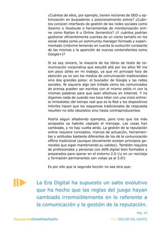 ReputaciónOnlineParaTod@s Por: OSCAR DEL SANTO
Pag. 10
¿Cuántos de ellos, por ejemplo, tienen nociones de SEO u op-
timización en buscadores y posicionamiento online? ¿Cuán-
tos conocen interfaces de gestión de las redes sociales como
Seismic o Hootsuite o herramientas de monitorización onli-
ne como Radian 6 u Online Semantics? ¿Y cuántos podrían
gestionar eficientemente cuentas de un cierto tamaño en los
social media como un community manager formado y experi-
mentado (máxime teniendo en cuenta la evolución constante
de las mismas y la aparición de nuevos contendientes como
Google+)?
Si os soy sincero, la mayoría de los libros de texto de co-
municación corporativa que estudié allá por los años 90 me
son poco útiles en mi trabajo, ya que mi principal foco de
atención ya no son los medios de comunicación tradicionales
sino dos grandes polos: el buscador de Google y las redes
sociales. Ni siquiera algo tan trillado como los comunicados
de prensa pueden ser escritos con el mismo estilo ni con la
mismas palabras para que sean efectivos en Internet. Y no
digamos nada de cuando nos toca lidiar con una crisis online:
la inmediatez del tiempo real que es la Red y los dispositivos
móviles hacen que los esquemas tradicionales de respuesta
resulten no sólo obsoletos sino hasta contraproducentes.
Podría seguir añadiendo ejemplos, pero creo que los más
avispados ya habréis captado el mensaje. Las cosas han
cambiado, y no hay vuelta atrás. La gestión de la reputación
online requiere conceptos, marcos de actuación, herramien-
tas y actitudes bastante diferentes de los de la comunicación
offline tradicional (aunque obviamente existan principios ge-
nerales que sigan manteniendo su validez). También requiere
de profesionales y personas con ADN digital bien formados y
preparados para operar en el entorno 2.0 (¡y en un reciclaje
y formación permanentes con vistas ya al 3.0!)
Es por ello que la segunda lección no sea otra que:
ReputaciónOnlineParaTod@s Por: OSCAR DEL SANTO
La Era Digital ha supuesto un salto evolutivo
que ha hecho que las reglas del juego hayan
cambiado irremisiblemente en lo referente a
la comunicación y la gestión de la reputación.
 