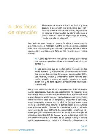 ReputaciónOnlineParaTod@s Por: OSCAR DEL SANTO
Pag. 14
Ahora que ya hemos entrado en harina y em-
pezado a desgranar los elementos que con-
forman nuestra reputación online, seguro que
te estarás preguntando: ¿y cómo sabemos a
ciencia cierta si nuestra reputación es buena,
regular o mala en internet?
Lo cierto es que desde un punto de vista eminentemente
práctico, vamos a focalizar nuestra atención en dos aspectos
que determinarán en gran medida la percepción de nuestra
reputación y prestigio o la falta de los mismos en el medio
online:
A. Cómo aparecemos en Google y otros buscadores
por nuestras palabras clave o keywords más impor-
tantes y …
B. Las opiniones que se vierten sobre nosotros en las
redes sociales. (¡Atención! No sólo en nuestras cuen-
tas sino en las cuentas de terceras personas también.
Las reseñas, críticas y comentarios sobre nuestro pro-
ducto, servicio o marca se pueden producir en cual-
quier foro y no sólo aquellos directamente bajo nues-
tro control).
Hace unos años se añadió un nuevo término ‘friki’ al diccio-
nario: googlearse. Cuando nos googleamos no hacemos sino
buscarnos a nosotros mismos en el buscador más importante
que es Google y ver la lista de resultados que aparecen. Espe-
cialmente en el caso de las empresas, productos o servicios,
esos resultados pueden ser: orgánicos (lo que conocemos
como posicionamiento natural) o patrocinados (los anuncios
que aparecen en la columna de la derecha o arriba del todo
sobre un fondo color salmón). Los resultados ‘orgánicos’ lis-
tados por posicionamiento natural están determinados por el
algoritmo (cambiante) de Google, y una estadística reciente
nos recuerda que más del 93% de las personas no pasa de la
primera página cuando realiza una búsqueda: ¡si no apareces
ReputaciónOnlineParaTod@s Por: OSCAR DEL SANTO
4. Dos focos
de atención
 