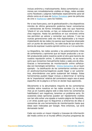 ReputaciónOnlineParaTod@s Por: OSCAR DEL SANTO
Pag. 17
incluso anónima y maliciosamente. Estos comentarios y opi-
niones son inmediatamente visibles en blogs, redes sociales
como Facebook y páginas habilitadas especialmente para tal
efecto como es el caso de Rotten Tomatoes para las películas
de cine o TripAdvisor para los hoteles.
Por si eso fuera poco, con la geolocalización y los dispositivos
móviles de última generación podemos hacer comentarios
y valoraciones de forma inmediata cada vez que hacemos
‘check-in’ en una tienda, un bar, un restaurante y otros mu-
chos negocios. Hasta los periódicos en sus versiones online
nos permiten ya valorar y comentar sus noticias. Y con las
nuevas generaciones cada vez más digitalizadas y la mayor
implantación de las redes (no parece que hayamos alcanzado
aún un punto de saturación), no cabe duda de que esta ten-
dencia de expresar nuestra opinión online va a ir en aumento.
La blogosfera, las redes sociales y los potencialmente miles
de comentarios y opiniones que se hayan producido y se es-
tén produciendo sobre nosotros serán el otro gran baremo de
nuestra reputación online. Y, afortunadamente, no es nece-
sario que revisemos manualmente todos y cada uno de ellos.
Gracias a herramientas de monitorización online sofistica-
das con tecnología semántica - Online Semantics es un buen
ejemplo - la clasificación de los comentarios vertidos online
en positivos/neutros/negativos puede llegar a ser automá-
tica, ahorrándonos una parte sustancial del trabajo. Estas
herramientas pueden llegar incluso a determinar el ranking
de la ‘importancia’ relativa del comentario según sea el peso
específico de la página o el foro en donde haya aparecido.
Obviamente si la abrumadora mayoría de los comentarios
vertidos sobre nosotros en las redes sociales (¡y no diga-
mos ya en nuestra página web si ésta tiene los comentarios
habilitados!) son negativos, tenemos un problema serio. En
ocasiones estas opiniones pueden ser rápidamente visibles
con tan sólo echar una ojeada a nuestra página de Facebook,
y en otras puede que no lleguemos a enterarnos de ellas si
carecemos de una herramienta de monitorización hasta que
éstas sean indexadas por Google. Para entonces, ¡ya será
demasiado tarde!
Cada vez existe un mayor impacto y trasvase de información
del medio online en el mundo offline (muchos programas de
ReputaciónOnlineParaTod@s Por: OSCAR DEL SANTO
 