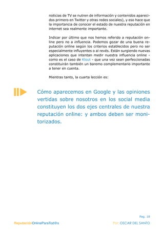 ReputaciónOnlineParaTod@s Por: OSCAR DEL SANTO
Pag. 18
noticias de TV se nutren de información y contenidos apareci-
dos primero en Twitter y otras redes sociales), y eso hace que
la importancia de conocer el estado de nuestra reputación en
internet sea realmente importante.
Indicar por último que nos hemos referido a reputación on-
line pero no a influencia. Podemos gozar de una buena re-
putación online según los criterios establecidos pero no ser
especialmente influyentes o al revés. Están surgiendo nuevas
aplicaciones que intentan medir nuestra influencia online -
como es el caso de Klout - que una vez sean perfeccionadas
constituirán también un baremo complementario importante
a tener en cuenta.
Mientras tanto, la cuarta lección es:
ReputaciónOnlineParaTod@s Por: OSCAR DEL SANTO
Cómo aparecemos en Google y las opiniones
vertidas sobre nosotros en los social media
constituyen los dos ejes centrales de nuestra
reputación online: y ambos deben ser moni-
torizados.
 