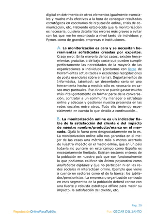 ReputaciónOnlineParaTod@s Por: OSCAR DEL SANTO
Pag. 20
digital en detrimento de otros elementos igualmente esencia-
les y mucho más efectivos a la hora de conseguir resultados
estratégicos en escenarios de reputación online, crisis de co-
municación, etc. Habiendo establecido que la monitorización
es necesaria, quisiera detallar los errores más graves a evitar
con los que me he encontrado a nivel tanto de individuos y
Pymes como de grandes empresas e instituciones.
A. La monitorización es cara y se necesitan he-
rramientas sofisticadas creadas por expertos.
Craso error. En la mayoría de los casos, existen herra-
mientas gratuitas o de bajo coste que pueden cumplir
perfectamente las necesidades de la mayoría de las
organizaciones o individuos (contamos con listas de
herramientas actualizadas y excelentes recopilaciones
de posts esenciales sobre el tema). Departamentos de
Informática, ¡atentos!: un desembolso serio en una
herramienta hecha a medida sólo es necesaria en ca-
sos muy puntuales. Ese dinero se puede gastar mucho
más inteligentemente en formar parte de la conversa-
ción, contratar a un community manager o estratega
online y adecuar y gestionar nuestra presencia en las
redes sociales entre otros. Todo ello teniendo espe-
cialmente en cuenta lo que detallo a continuación…
B. La monitorización online es un indicador fia-
ble de la satisfacción del cliente o del impacto
de nuestro nombre/producto/marca en el mer-
cado. Ojalá lo fuera pero desgraciadamente no lo es.
La monitorización online sólo nos garantiza en el me-
jor de los casos una métrica más o menos acertada
de nuestro impacto en el medio online, que en un país
todavía no puntero en este campo como España es
necesariamente limitado. Existen sectores enteros de
la población en nuestro país que son funcionalmente
lo que podíamos calificar sin ánimo peyorativo como
analfabetos digitales y que no participan ni en las re-
des sociales ni interactúan online. Ejemplo que viene
a cuento en sectores como el de la banca: los jubila-
dos/pensionistas. La empresa u organización centrada
en esos segmentos de la población deberá contar con
una fuerte y robusta estrategia offline para medir su
impacto, la satisfacción del cliente, etc.
ReputaciónOnlineParaTod@s Por: OSCAR DEL SANTO
 