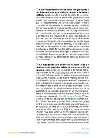ReputaciónOnlineParaTod@s Por: OSCAR DEL SANTO
Pag. 21
C. La monitorización online debe ser gestionada
por informáticos y/o el departamento de Infor-
mática. Quizás desde el punto de vista de la comu-
nicación digital éste es el error más grave en el que
puede caer una organización. Aunque no cabe duda
que el departamento de informática puede y debe
contribuir en los elementos técnicos (y esto no siem-
pre es necesario), la monitorización online debe per-
manecer firmemente anclada en los departamentos
de comunicación y/o marketing con un canal directo a
la dirección. En la mayoría de los casos las decisiones
que han de ser tomadas (a veces instantáneamen-
te) en escenarios de crisis no pueden ser gestionadas
eficazmente por el personal técnico, y su implicación
más allá de sus competencias puede hacer que todo
el esfuerzo y coste de nuestra estrategia sea en vano.
Si existe un community manager o persona con res-
ponsabilidad directa de gestionar nuestras cuentas en
las redes sociales, su participación activa es altamente
recomendable.
D. La monitorización online es nuestra línea de
defensa ante posibles crisis de comunicación o
imagen. Esta visión me recuerda a la fallida estra-
tegia militar de la Línea Maginot con la que Francia
pretendió defenderse de un virtual ataque alemán en
la II Guerra Mundial. De la misma manera que la ma-
siva inversión de recursos francesa resultó infructuosa
ante la Blitzkrieg o guerra relámpago alemana, la mo-
nitorización por sí sola no nos puede defender - y en
muchos casos ni tan siquiera alertar a tiempo - de la
avalancha que se puede producir en un mundo globa-
lizado e interconectado en situaciones como la recien-
te crisis del denostado Manolo Lama y Cuatro TV por
la emisión del susodicho con el indigente alemán Ka-
lle. Cuando en menos de 48 horas tienes un grupo
contra ti o tu organización formado espontáneamente
en Facebook de más de 150.000 personas, tus infor-
mes mensuales - por muy sofisticados que éstos sean
- tienen muy poco valor. La monitorización es una par-
te integrante de una estrategia de comunicación di-
gital que debe contar con otros recursos humanos y
técnicos preparados ante escándalos y eventualidades
cuyo impacto en un mundo que se mueve a una velo-
ReputaciónOnlineParaTod@s Por: OSCAR DEL SANTO
 