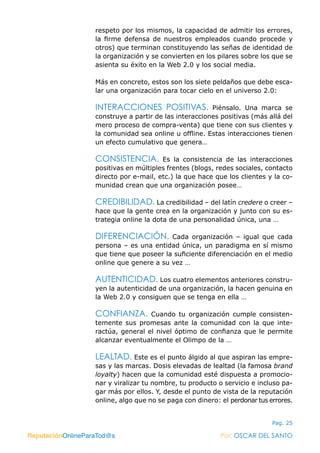 ReputaciónOnlineParaTod@s Por: OSCAR DEL SANTO
Pag. 25
respeto por los mismos, la capacidad de admitir los errores,
la firme defensa de nuestros empleados cuando procede y
otros) que terminan constituyendo las señas de identidad de
la organización y se convierten en los pilares sobre los que se
asienta su éxito en la Web 2.0 y los social media.
Más en concreto, estos son los siete peldaños que debe esca-
lar una organización para tocar cielo en el universo 2.0:
INTERACCIONES POSITIVAS. Piénsalo. Una marca se
construye a partir de las interacciones positivas (más allá del
mero proceso de compra-venta) que tiene con sus clientes y
la comunidad sea online u offline. Estas interacciones tienen
un efecto cumulativo que genera…
CONSISTENCIA. Es la consistencia de las interacciones
positivas en múltiples frentes (blogs, redes sociales, contacto
directo por e-mail, etc.) la que hace que los clientes y la co-
munidad crean que una organización posee…
CREDIBILIDAD. La credibilidad – del latín credere o creer –
hace que la gente crea en la organización y junto con su es-
trategia online la dota de una personalidad única, una …
DIFERENCIACIÓN. Cada organización – igual que cada
persona – es una entidad única, un paradigma en sí mismo
que tiene que poseer la suficiente diferenciación en el medio
online que genere a su vez …
AUTENTICIDAD. Los cuatro elementos anteriores constru-
yen la autenticidad de una organización, la hacen genuina en
la Web 2.0 y consiguen que se tenga en ella …
CONFIANZA. Cuando tu organización cumple consisten-
temente sus promesas ante la comunidad con la que inte-
ractúa, general el nivel óptimo de confianza que le permite
alcanzar eventualmente el Olimpo de la …
LEALTAD. Este es el punto álgido al que aspiran las empre-
sas y las marcas. Dosis elevadas de lealtad (la famosa brand
loyalty) hacen que la comunidad esté dispuesta a promocio-
nar y viralizar tu nombre, tu producto o servicio e incluso pa-
gar más por ellos. Y, desde el punto de vista de la reputación
online, algo que no se paga con dinero: el perdonar tus errores.
ReputaciónOnlineParaTod@s Por: OSCAR DEL SANTO
 