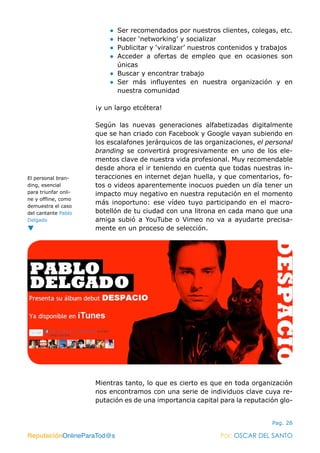 ReputaciónOnlineParaTod@s Por: OSCAR DEL SANTO
Pag. 28
●● Ser recomendados por nuestros clientes, colegas, etc.
●● Hacer ‘networking’ y socializar
●● Publicitar y ‘viralizar’ nuestros contenidos y trabajos
●● Acceder a ofertas de empleo que en ocasiones son
únicas
●● Buscar y encontrar trabajo
●● Ser más influyentes en nuestra organización y en
nuestra comunidad
¡y un largo etcétera!
Según las nuevas generaciones alfabetizadas digitalmente
que se han criado con Facebook y Google vayan subiendo en
los escalafones jerárquicos de las organizaciones, el personal
branding se convertirá progresivamente en uno de los ele-
mentos clave de nuestra vida profesional. Muy recomendable
desde ahora el ir teniendo en cuenta que todas nuestras in-
teracciones en internet dejan huella, y que comentarios, fo-
tos o videos aparentemente inocuos pueden un día tener un
impacto muy negativo en nuestra reputación en el momento
más inoportuno: ese vídeo tuyo participando en el macro-
botellón de tu ciudad con una litrona en cada mano que una
amiga subió a YouTube o Vimeo no va a ayudarte precisa-
mente en un proceso de selección.
Mientras tanto, lo que es cierto es que en toda organización
nos encontramos con una serie de individuos clave cuya re-
putación es de una importancia capital para la reputación glo-
ReputaciónOnlineParaTod@s Por: OSCAR DEL SANTO
El personal bran-
ding, esencial
para triunfar onli-
ne y offline, como
demuestra el caso
del cantante Pablo
Delgado
 
