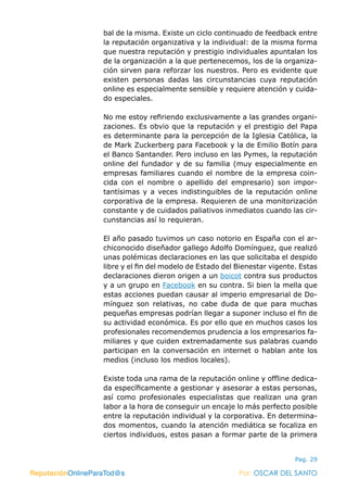 ReputaciónOnlineParaTod@s Por: OSCAR DEL SANTO
Pag. 29
bal de la misma. Existe un ciclo continuado de feedback entre
la reputación organizativa y la individual: de la misma forma
que nuestra reputación y prestigio individuales apuntalan los
de la organización a la que pertenecemos, los de la organiza-
ción sirven para reforzar los nuestros. Pero es evidente que
existen personas dadas las circunstancias cuya reputación
online es especialmente sensible y requiere atención y cuida-
do especiales.
No me estoy refiriendo exclusivamente a las grandes organi-
zaciones. Es obvio que la reputación y el prestigio del Papa
es determinante para la percepción de la Iglesia Católica, la
de Mark Zuckerberg para Facebook y la de Emilio Botín para
el Banco Santander. Pero incluso en las Pymes, la reputación
online del fundador y de su familia (muy especialmente en
empresas familiares cuando el nombre de la empresa coin-
cida con el nombre o apellido del empresario) son impor-
tantísimas y a veces indistinguibles de la reputación online
corporativa de la empresa. Requieren de una monitorización
constante y de cuidados paliativos inmediatos cuando las cir-
cunstancias así lo requieran.
El año pasado tuvimos un caso notorio en España con el ar-
chiconocido diseñador gallego Adolfo Domínguez, que realizó
unas polémicas declaraciones en las que solicitaba el despido
libre y el fin del modelo de Estado del Bienestar vigente. Estas
declaraciones dieron origen a un boicot contra sus productos
y a un grupo en Facebook en su contra. Si bien la mella que
estas acciones puedan causar al imperio empresarial de Do-
mínguez son relativas, no cabe duda de que para muchas
pequeñas empresas podrían llegar a suponer incluso el fin de
su actividad económica. Es por ello que en muchos casos los
profesionales recomendemos prudencia a los empresarios fa-
miliares y que cuiden extremadamente sus palabras cuando
participan en la conversación en internet o hablan ante los
medios (incluso los medios locales).
Existe toda una rama de la reputación online y offline dedica-
da específicamente a gestionar y asesorar a estas personas,
así como profesionales especialistas que realizan una gran
labor a la hora de conseguir un encaje lo más perfecto posible
entre la reputación individual y la corporativa. En determina-
dos momentos, cuando la atención mediática se focaliza en
ciertos individuos, estos pasan a formar parte de la primera
ReputaciónOnlineParaTod@s Por: OSCAR DEL SANTO
 